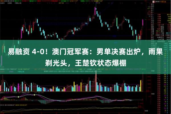 易融资 4-0！澳门冠军赛：男单决赛出炉，雨果剃光头，王楚钦状态爆棚