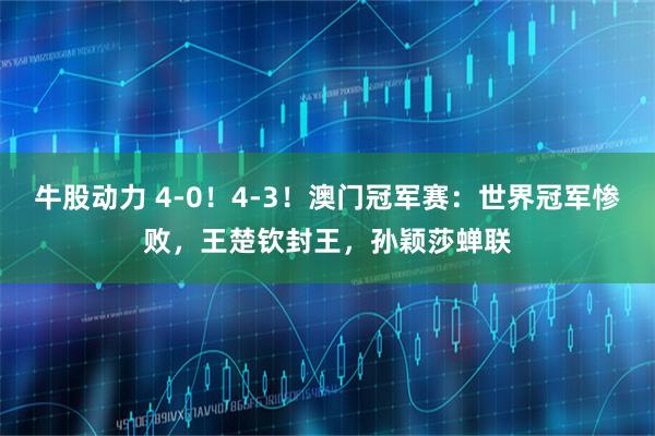牛股动力 4-0！4-3！澳门冠军赛：世界冠军惨败，王楚钦封王，孙颖莎蝉联