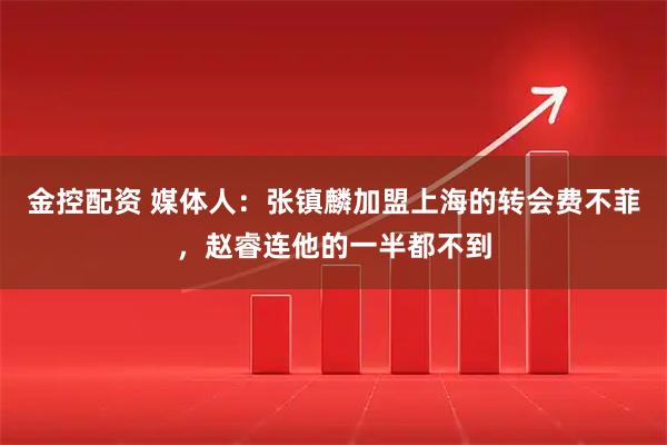 金控配资 媒体人：张镇麟加盟上海的转会费不菲，赵睿连他的一半都不到