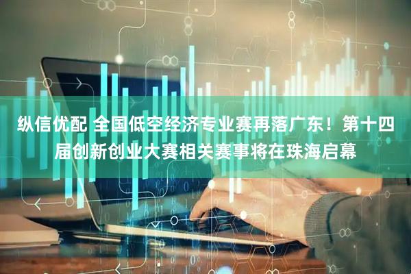 纵信优配 全国低空经济专业赛再落广东！第十四届创新创业大赛相关赛事将在珠海启幕