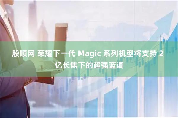 股顺网 荣耀下一代 Magic 系列机型将支持 2 亿长焦下的超强蓝调