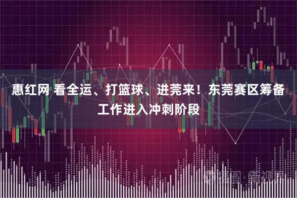 惠红网 看全运、打篮球、进莞来！东莞赛区筹备工作进入冲刺阶段