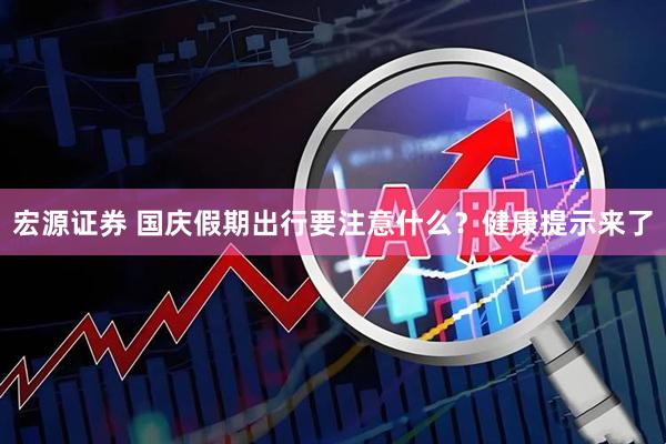 宏源证券 国庆假期出行要注意什么？健康提示来了