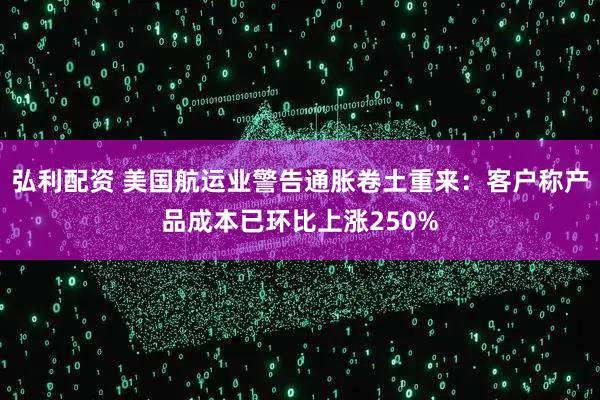弘利配资 美国航运业警告通胀卷土重来：客户称产品成本已环比上涨250%