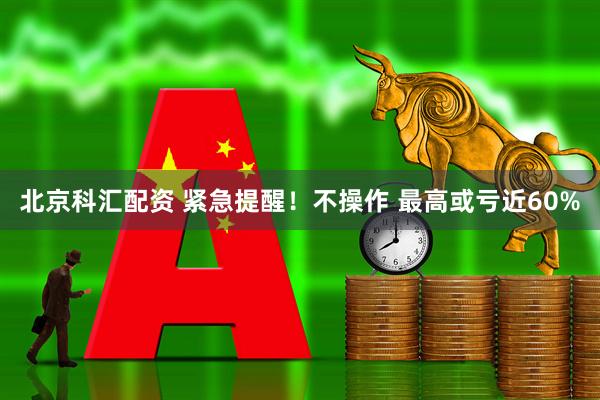 北京科汇配资 紧急提醒！不操作 最高或亏近60%