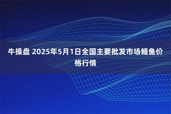 牛操盘 2025年5月1日全国主要批发市场鳗鱼价格行情