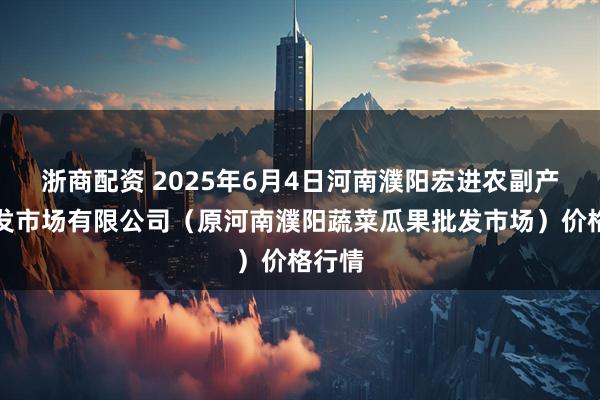 浙商配资 2025年6月4日河南濮阳宏进农副产品批发市场有限公司（原河南濮阳蔬菜瓜果批发市场）价格行情