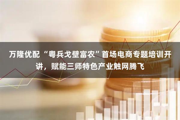 万隆优配 “粤兵戈壁富农”首场电商专题培训开讲，赋能三师特色产业触网腾飞