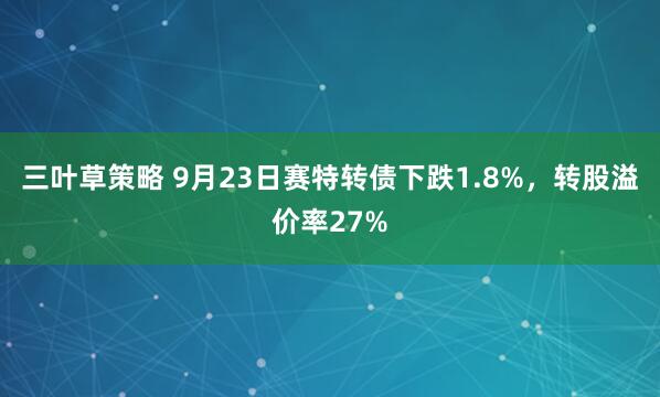 三叶草策略 9月23日赛特转债下跌1.8%，转股溢价率27%