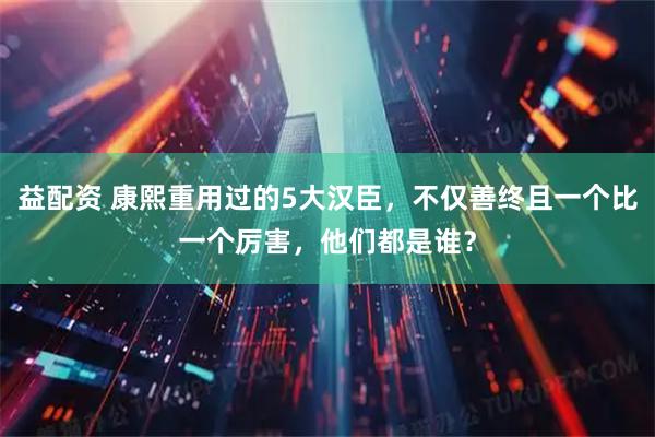 益配资 康熙重用过的5大汉臣，不仅善终且一个比一个厉害，他们都是谁？