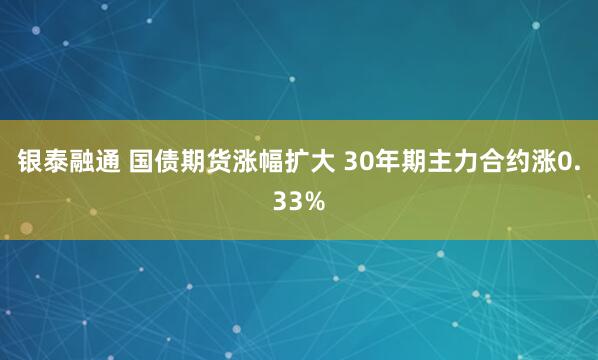 银泰融通 国债期货涨幅扩大 30年期主力合约涨0.33%