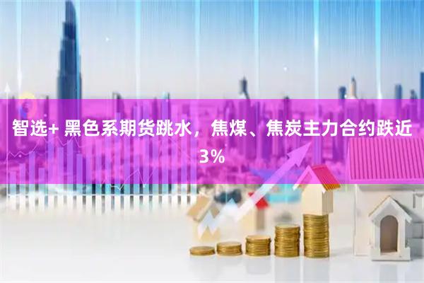 智选+ 黑色系期货跳水，焦煤、焦炭主力合约跌近3%