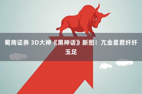 蜀商证券 3D大神《黑神话》新图！亢金星君纤纤玉足