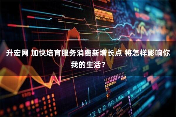 升宏网 加快培育服务消费新增长点 将怎样影响你我的生活？