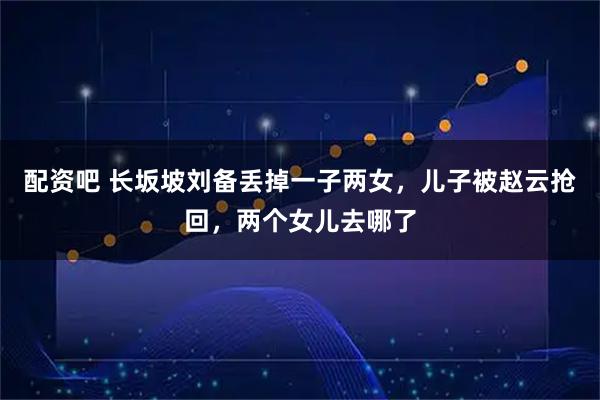 配资吧 长坂坡刘备丢掉一子两女，儿子被赵云抢回，两个女儿去哪了