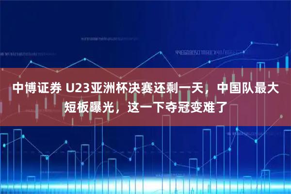中博证券 U23亚洲杯决赛还剩一天，中国队最大短板曝光，这一下夺冠变难了