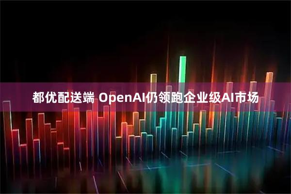 都优配送端 OpenAI仍领跑企业级AI市场