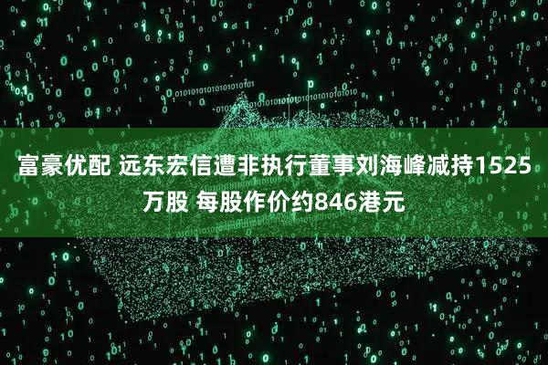 富豪优配 远东宏信遭非执行董事刘海峰减持1525万股 每股作价约846港元