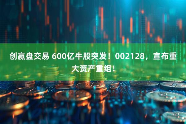 创赢盘交易 600亿牛股突发！002128，宣布重大资产重组！