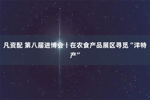 凡资配 第八届进博会丨在农食产品展区寻觅“洋特产”