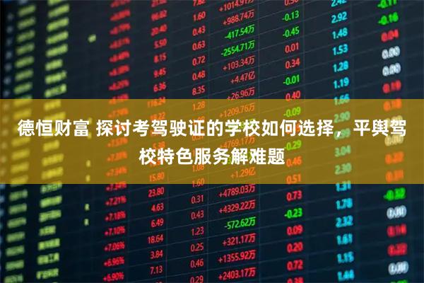 德恒财富 探讨考驾驶证的学校如何选择，平舆驾校特色服务解难题