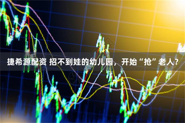 捷希源配资 招不到娃的幼儿园，开始“抢”老人？