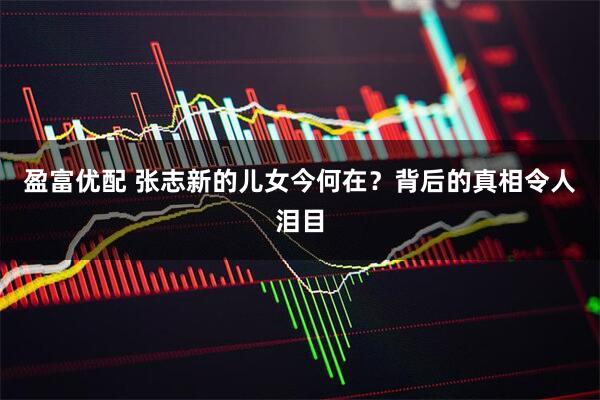 盈富优配 张志新的儿女今何在？背后的真相令人泪目